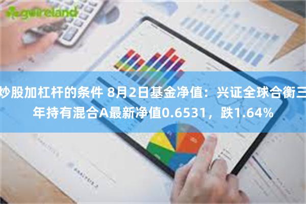 炒股加杠杆的条件 8月2日基金净值：兴证全球合衡三年持有混合A最新净值0.6531，跌1.64%