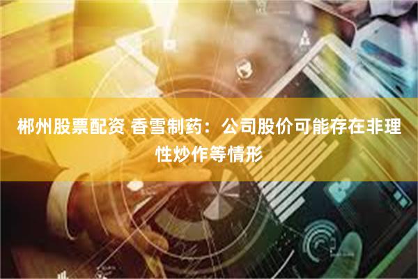郴州股票配资 香雪制药：公司股价可能存在非理性炒作等情形