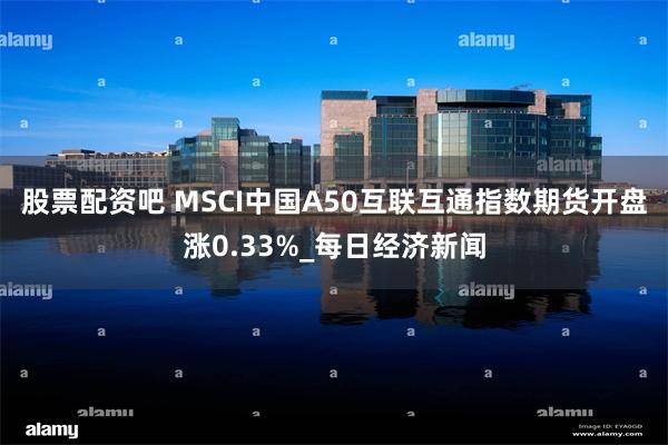股票配资吧 MSCI中国A50互联互通指数期货开盘涨0.33%_每日经济新闻