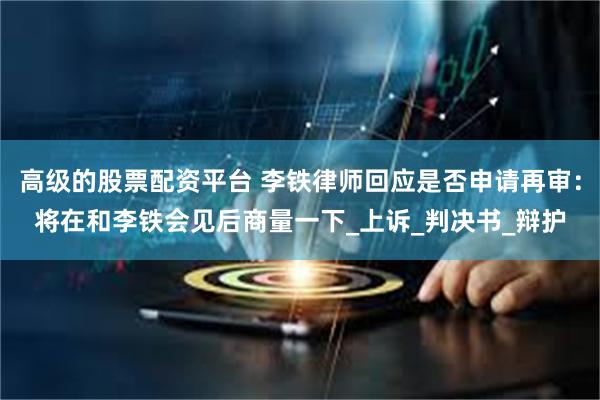 高级的股票配资平台 李铁律师回应是否申请再审：将在和李铁会见后商量一下_上诉_判决书_辩护