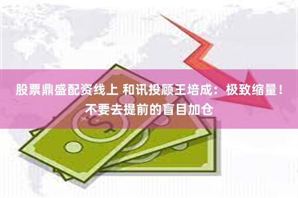 股票鼎盛配资线上 和讯投顾王培成：极致缩量！不要去提前的盲目加仓
