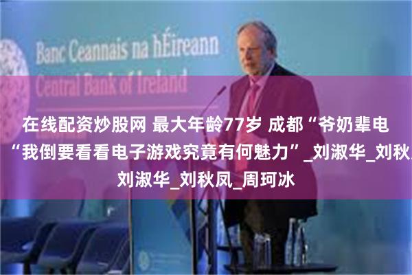 在线配资炒股网 最大年龄77岁 成都“爷奶辈电竞战队”：“我倒要看看电子游戏究竟有何魅力”_刘淑华_刘秋凤_周珂冰