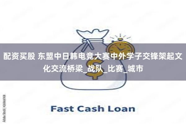 配资买股 东盟中日韩电竞大赛中外学子交锋架起文化交流桥梁_战队_比赛_城市