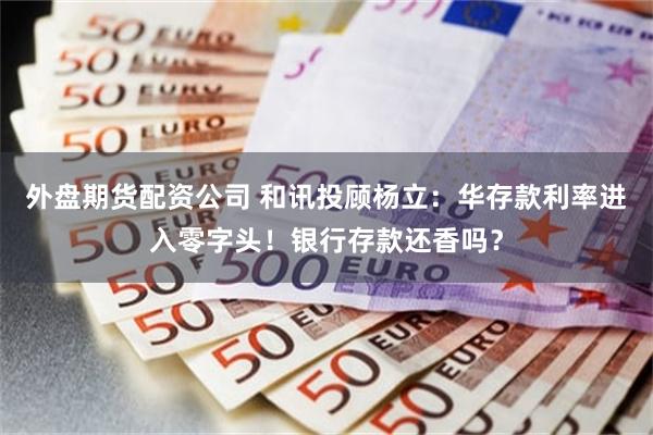 外盘期货配资公司 和讯投顾杨立：华存款利率进入零字头！银行存款还香吗？
