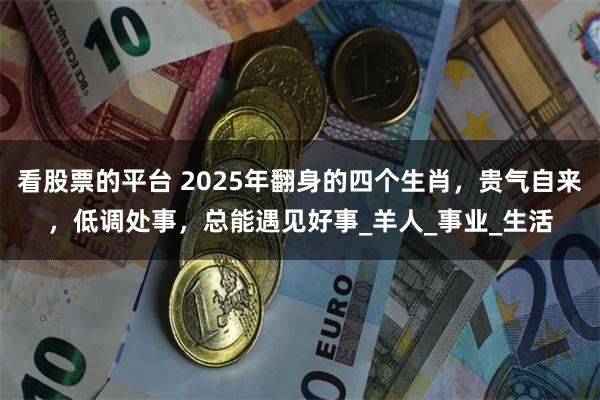 看股票的平台 2025年翻身的四个生肖，贵气自来，低调处事，总能遇见好事_羊人_事业_生活