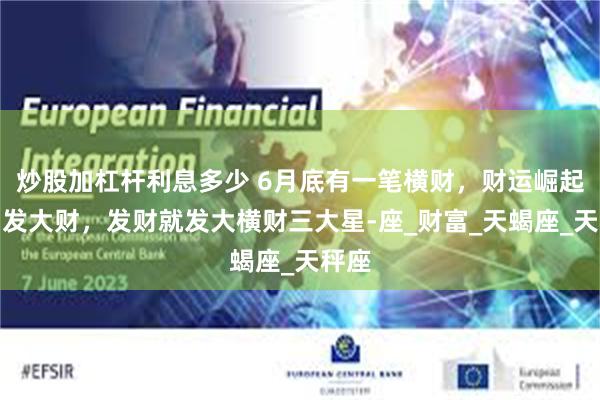炒股加杠杆利息多少 6月底有一笔横财，财运崛起，易发大财，发财就发大横财三大星-座_财富_天蝎座_天秤座