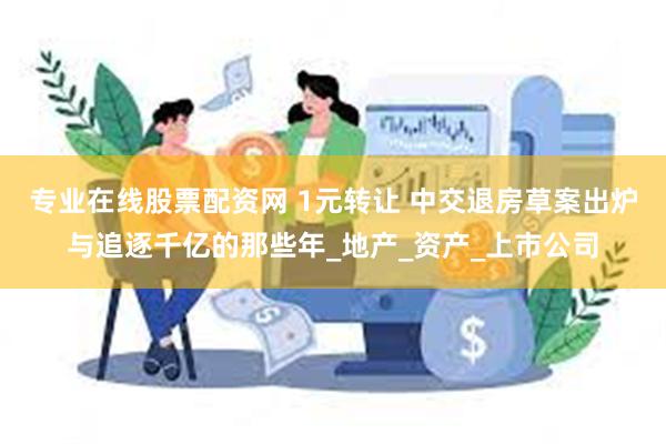 专业在线股票配资网 1元转让 中交退房草案出炉与追逐千亿的那些年_地产_资产_上市公司
