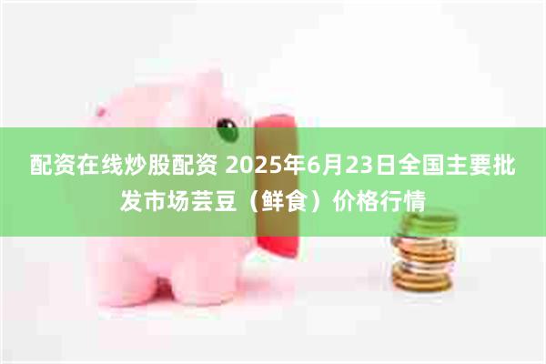 配资在线炒股配资 2025年6月23日全国主要批发市场芸豆（鲜食）价格行情